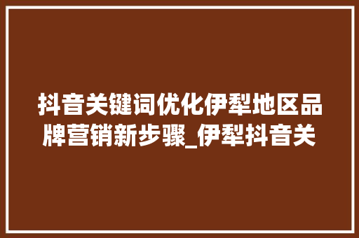 抖音关键词优化伊犁地区品牌营销新步骤_伊犁抖音关键词优化公司