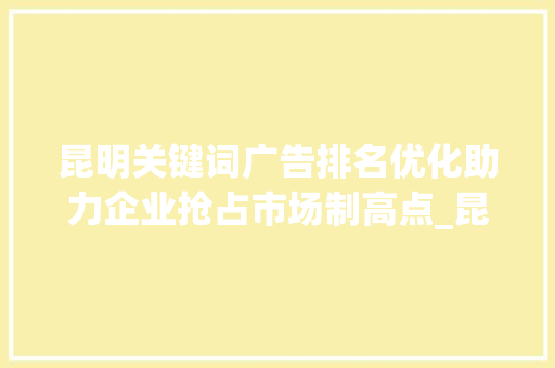 昆明关键词广告排名优化助力企业抢占市场制高点_昆明关键词广告排名优化