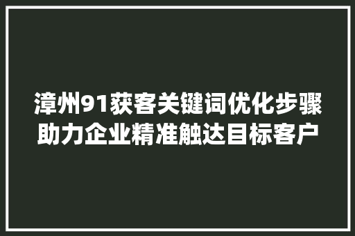 漳州91获客关键词优化步骤助力企业精准触达目标客户_漳州91获客关键词优化