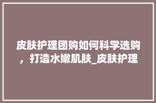 皮肤护理团购如何科学选购，打造水嫩肌肤_皮肤护理团购关键词优化