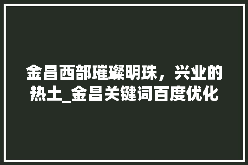金昌西部璀璨明珠，兴业的热土_金昌关键词百度优化
