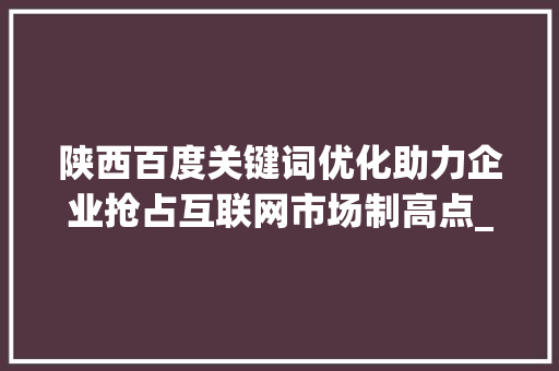 陕西百度关键词优化助力企业抢占互联网市场制高点_陕西百度关键词优化