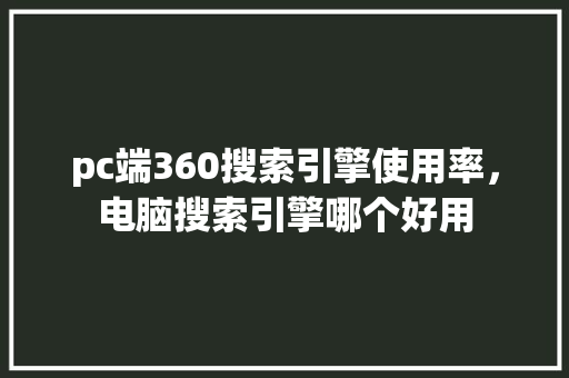 pc端360搜索引擎使用率，电脑搜索引擎哪个好用