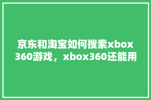 京东和淘宝如何搜索xbox360游戏，xbox360还能用吗