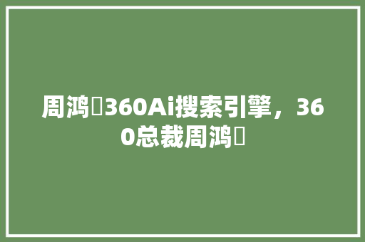 周鸿祎360Ai搜索引擎，360总裁周鸿祎