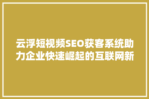 云浮短视频SEO获客系统助力企业快速崛起的互联网新工具