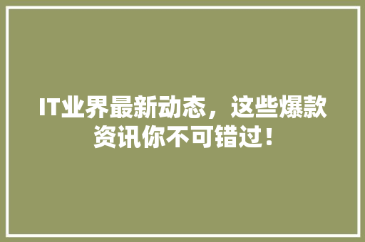 IT业界最新动态，这些爆款资讯你不可错过！