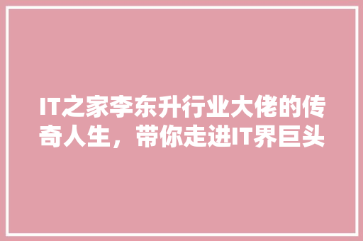 IT之家李东升行业大佬的传奇人生，带你走进IT界巨头的内心世界！