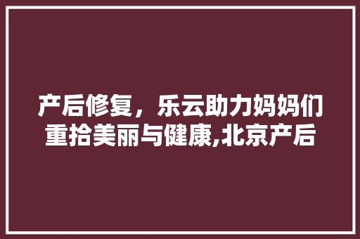 产后修复，乐云助力妈妈们重拾美丽与健康,北京产后修复首选品牌