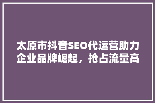 太原市抖音SEO代运营助力企业品牌崛起，抢占流量高地