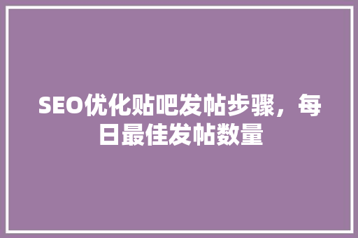 SEO优化贴吧发帖步骤，每日最佳发帖数量