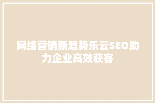 网络营销新趋势乐云SEO助力企业高效获客