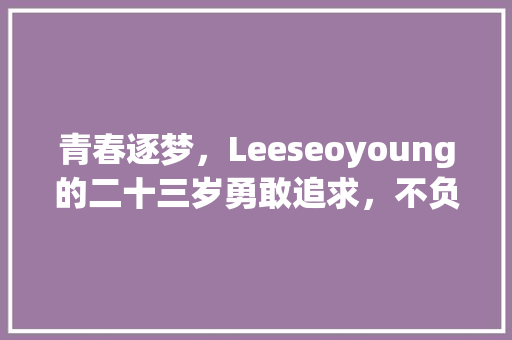 青春逐梦，Leeseoyoung的二十三岁勇敢追求，不负韶华