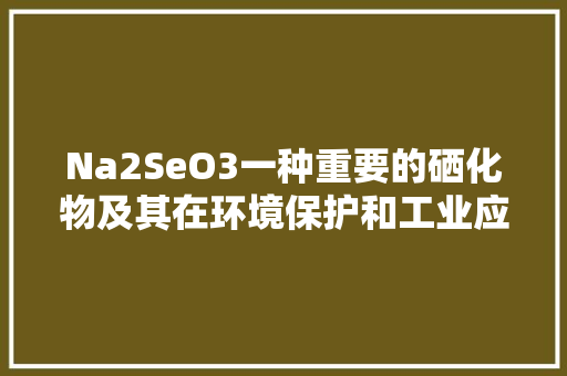 Na2SeO3一种重要的硒化物及其在环境保护和工业应用中的价值