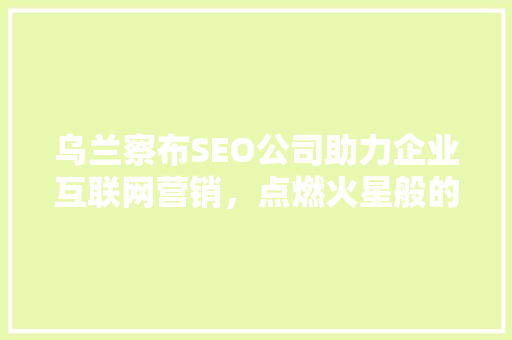 乌兰察布SEO公司助力企业互联网营销，点燃火星般的商业火花
