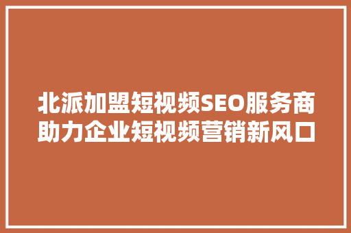 北派加盟短视频SEO服务商助力企业短视频营销新风口