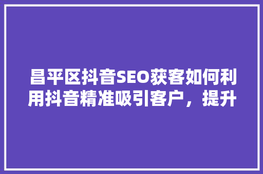 昌平区抖音SEO获客如何利用抖音精准吸引客户，提升品牌影响力