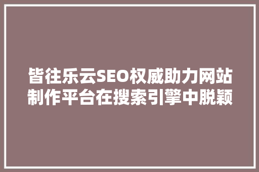 皆往乐云SEO权威助力网站制作平台在搜索引擎中脱颖而出