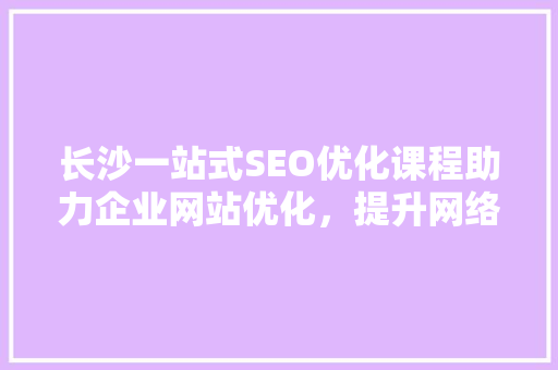 长沙一站式SEO优化课程助力企业网站优化，提升网络曝光度