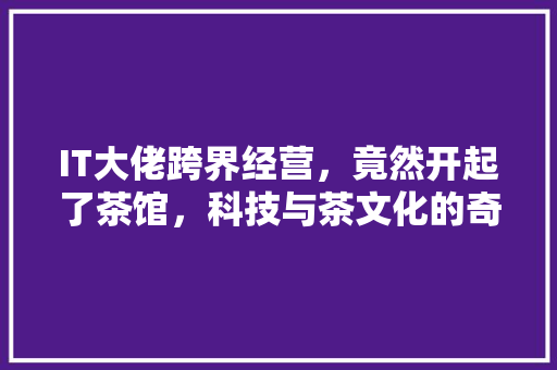 IT大佬跨界经营，竟然开起了茶馆，科技与茶文化的奇妙融合！