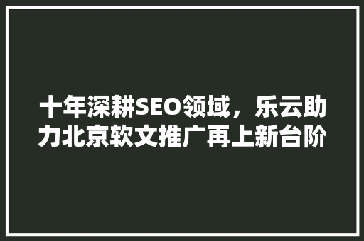 十年深耕SEO领域，乐云助力北京软文推广再上新台阶