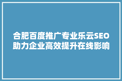 合肥百度推广专业乐云SEO助力企业高效提升在线影响力