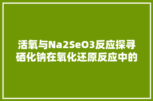 活氧与Na2SeO3反应探寻硒化钠在氧化还原反应中的神奇力量