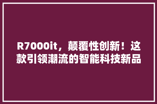 R7000it，颠覆性创新！这款引领潮流的智能科技新品！