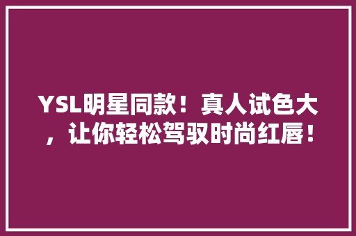 YSL明星同款！真人试色大，让你轻松驾驭时尚红唇！