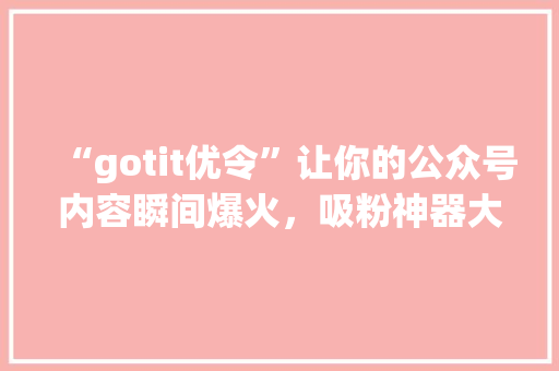“gotit优令”让你的公众号内容瞬间爆火，吸粉神器大公开！ 市场营销范文