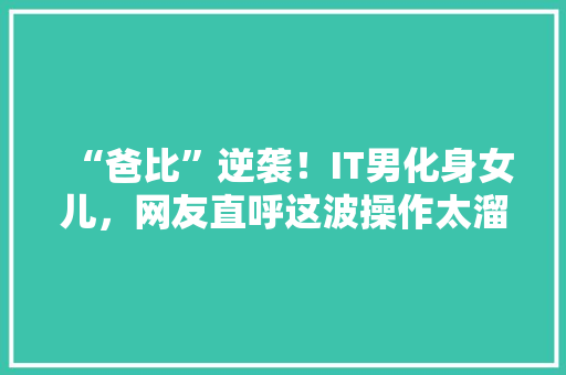 “爸比”逆袭！IT男化身女儿，网友直呼这波操作太溜了！