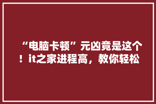 “电脑卡顿”元凶竟是这个！it之家进程高，教你轻松解决电脑卡顿烦恼