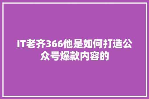 IT老齐366他是如何打造公众号爆款内容的 市场营销范文