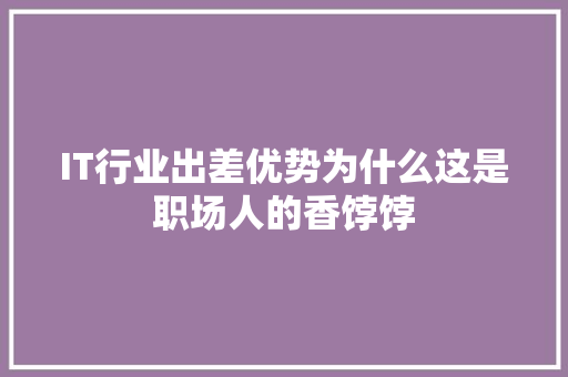 IT行业出差优势为什么这是职场人的香饽饽