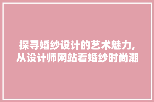 探寻婚纱设计的艺术魅力,从设计师网站看婚纱时尚潮流