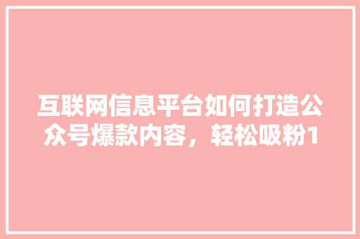 互联网信息平台如何打造公众号爆款内容，轻松吸粉10万+！ 市场营销范文