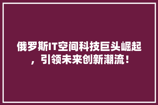 俄罗斯IT空间科技巨头崛起，引领未来创新潮流！
