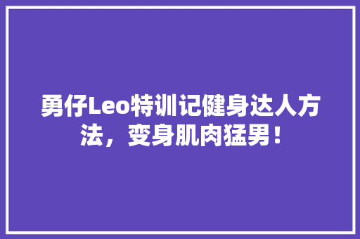 勇仔Leo特训记健身达人方法，变身肌肉猛男！