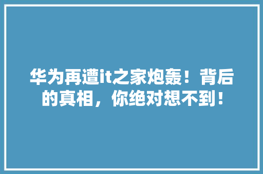 华为再遭it之家炮轰！背后的真相，你绝对想不到！