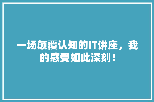 一场颠覆认知的IT讲座，我的感受如此深刻！
