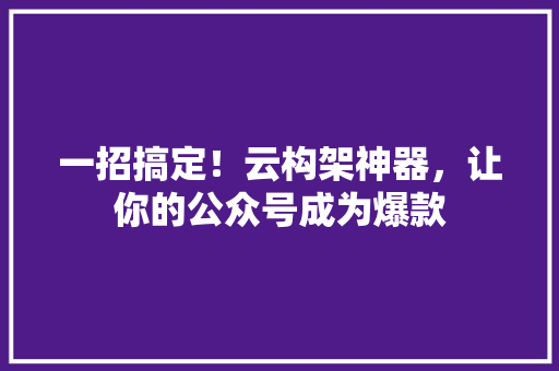 一招搞定！云构架神器，让你的公众号成为爆款 市场营销范文
