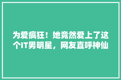 为爱疯狂！她竟然爱上了这个IT男明星，网友直呼神仙爱情！