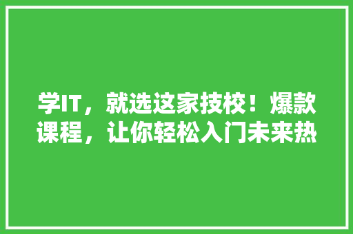 学IT，就选这家技校！爆款课程，让你轻松入门未来热门行业！
