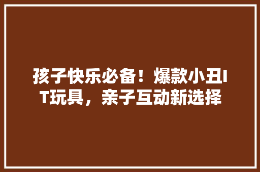孩子快乐必备！爆款小丑IT玩具，亲子互动新选择