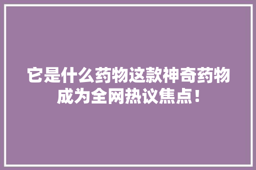 它是什么药物这款神奇药物成为全网热议焦点！