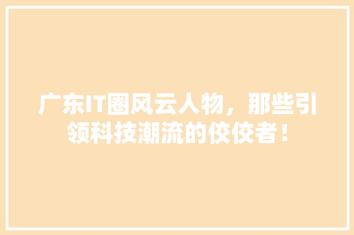 广东IT圈风云人物，那些引领科技潮流的佼佼者！