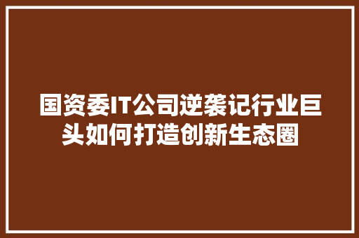 国资委IT公司逆袭记行业巨头如何打造创新生态圈