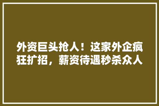 外资巨头抢人！这家外企疯狂扩招，薪资待遇秒杀众人！