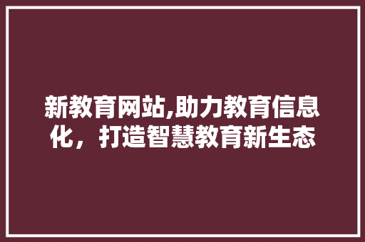新教育网站,助力教育信息化，打造智慧教育新生态