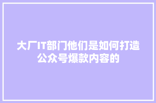 大厂IT部门他们是如何打造公众号爆款内容的